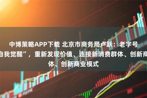 中博策略APP下载 北京市商务局卢跃：老字号需要“自我觉醒”，重新发现价值、连接新消费群体、创新商业模式