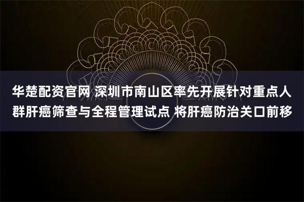 华楚配资官网 深圳市南山区率先开展针对重点人群肝癌筛查与全程管理试点 将肝癌防治关口前移