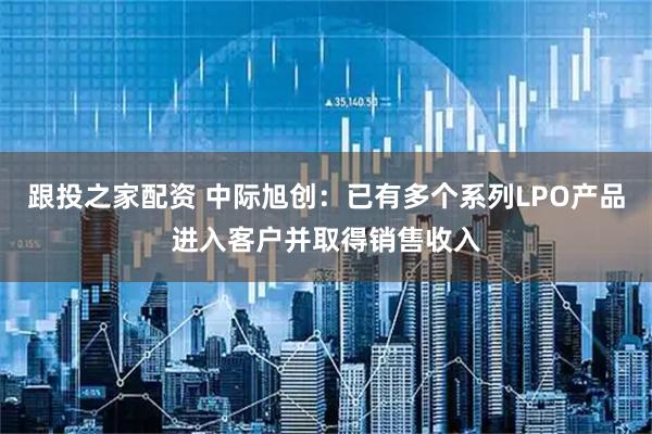 跟投之家配资 中际旭创：已有多个系列LPO产品进入客户并取得销售收入