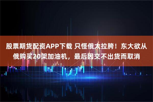 股票期货配资APP下载 只怪俄太拉胯！东大欲从俄购买20架加油机，最后因交不出货而取消