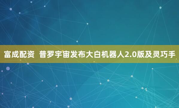 富成配资  普罗宇宙发布大白机器人2.0版及灵巧手