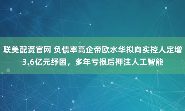 联美配资官网 负债率高企帝欧水华拟向实控人定增3.6亿元纾困，多年亏损后押注人工智能