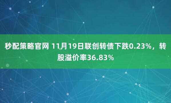 秒配策略官网 11月19日联创转债下跌0.23%，转股溢价率36.83%