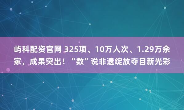 屿科配资官网 325项、10万人次、1.29万余家，成果突出！“数”说非遗绽放夺目新光彩