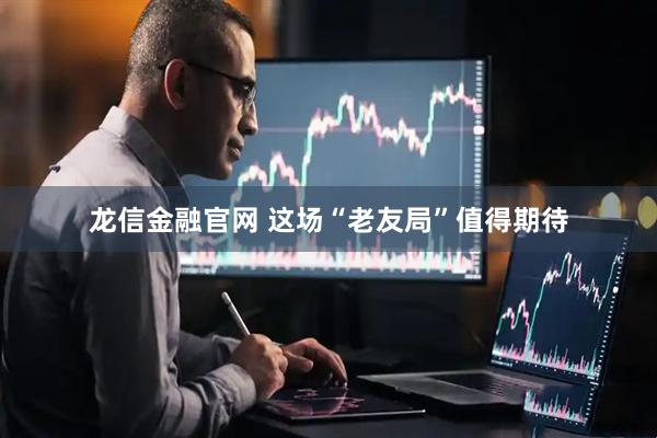 龙信金融官网 这场“老友局”值得期待