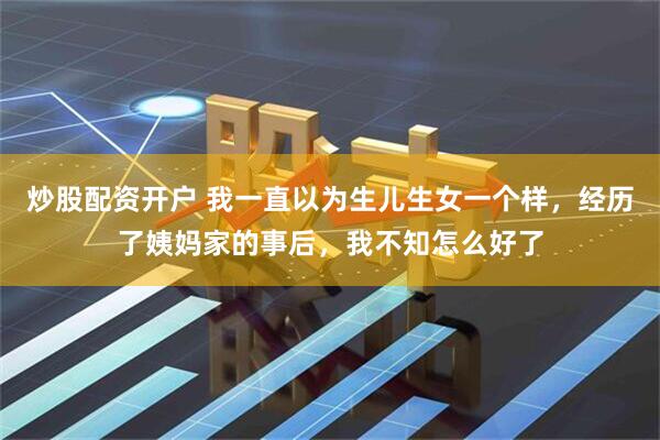 炒股配资开户 我一直以为生儿生女一个样，经历了姨妈家的事后，我不知怎么好了