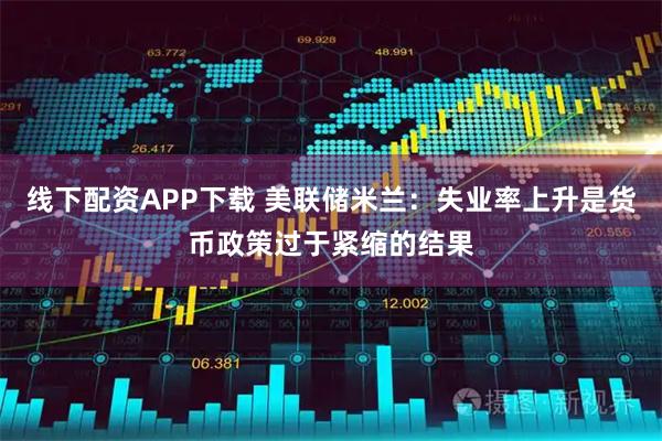 线下配资APP下载 美联储米兰：失业率上升是货币政策过于紧缩的结果