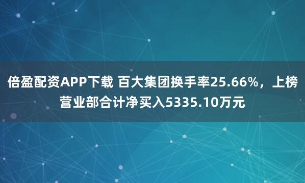 倍盈配资APP下载 百大集团换手率25.66%，上榜营业部合计净买入5335.10万元