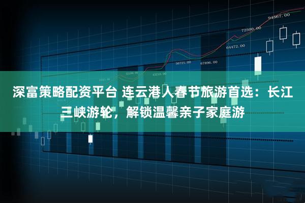 深富策略配资平台 连云港人春节旅游首选：长江三峡游轮，解锁温馨亲子家庭游