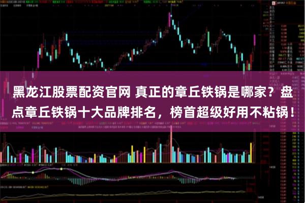 黑龙江股票配资官网 真正的章丘铁锅是哪家？盘点章丘铁锅十大品牌排名，榜首超级好用不粘锅！