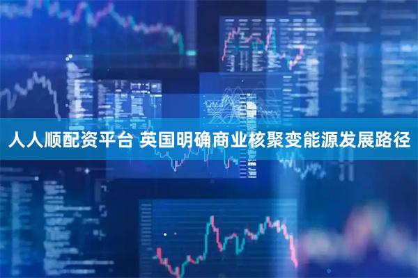 人人顺配资平台 英国明确商业核聚变能源发展路径