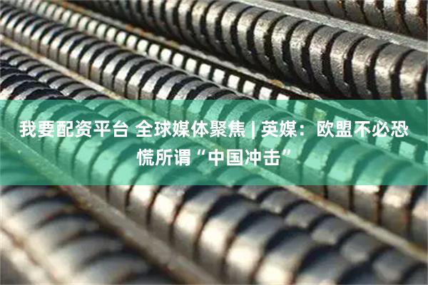 我要配资平台 全球媒体聚焦 | 英媒：欧盟不必恐慌所谓“中国冲击”