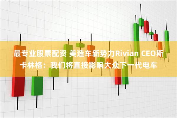 最专业股票配资 美造车新势力Rivian CEO斯卡林格：我们将直接影响大众下一代电车